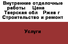 Внутренние отделочные работы. › Цена ­ 100 - Тверская обл., Ржев г. Строительство и ремонт » Услуги   